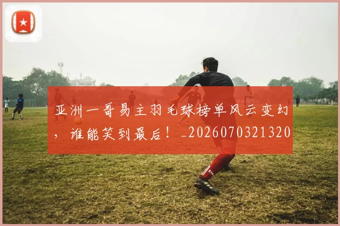 亚洲一哥易主羽毛球榜单风云变幻，谁能笑到最后！_20260703213209