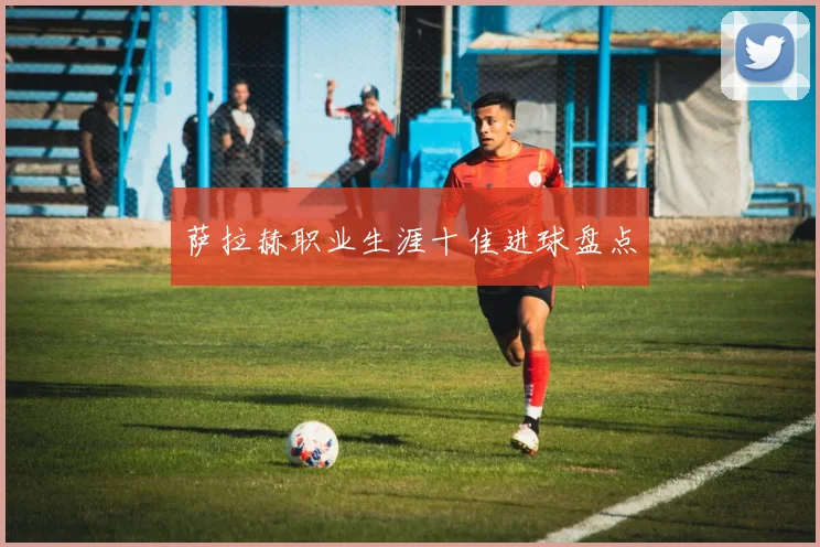 萨拉赫职业生涯十佳进球盘点