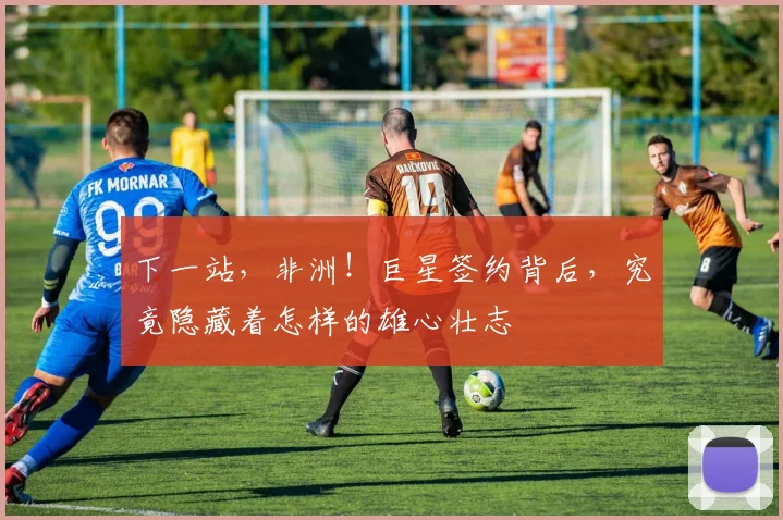 下一站,非洲!巨星签约背后,究竟隐藏着怎样的雄心壮志