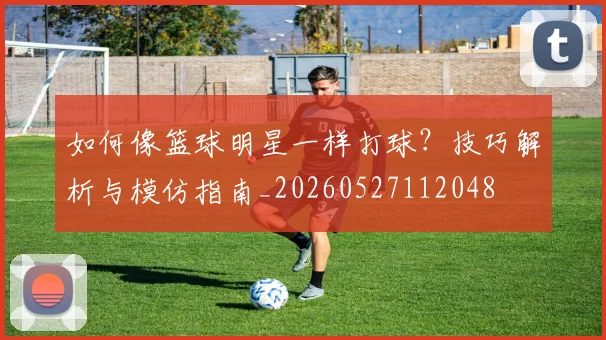 如何像篮球明星一样打球?技巧解析与模仿指南_20260527112048
