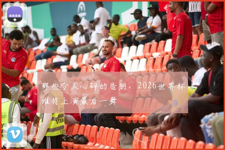 那些令人心碎的告别,2026世界杯谁将上演最后一舞