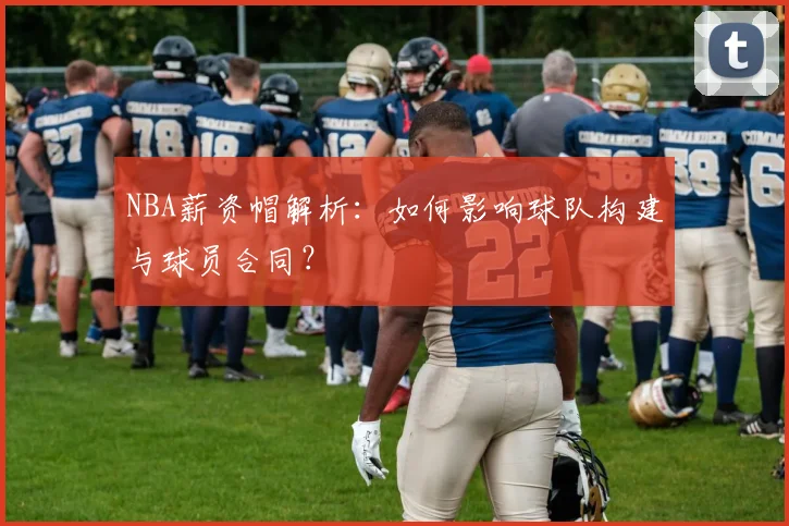 NBA薪资帽解析:如何影响球队构建与球员合同?