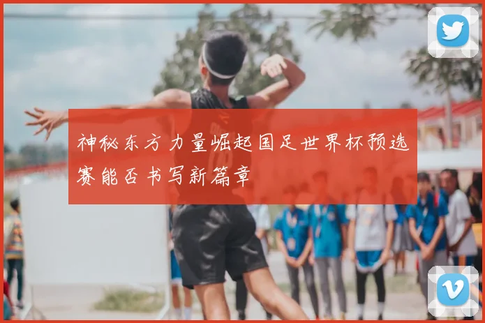 神秘东方力量崛起国足世界杯预选赛能否书写新篇章
