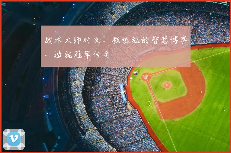 战术大师对决！教练组的智慧博弈，造就冠军传奇