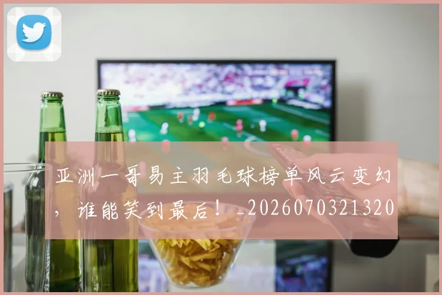 亚洲一哥易主羽毛球榜单风云变幻,谁能笑到最后!_20260703213209