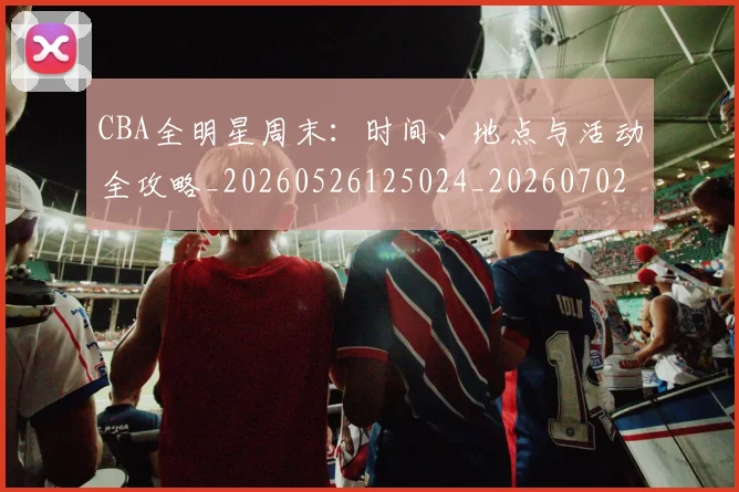 CBA全明星周末:时间、地点与活动全攻略_20260526125024_20260702035347