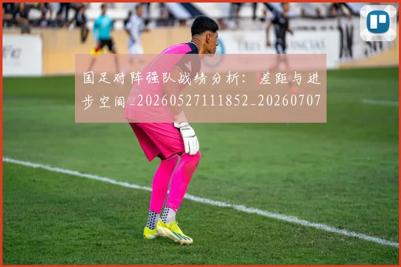 国足对阵强队战绩分析：差距与进步空间_20260527111852_20260707014226