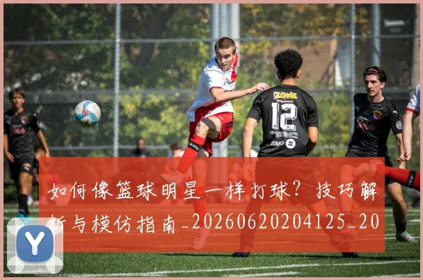 如何像篮球明星一样打球?技巧解析与模仿指南_20260620204125_20260707022611