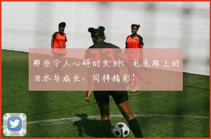 那些令人心碎的失利：电竞路上的泪水与成长，同样精彩！