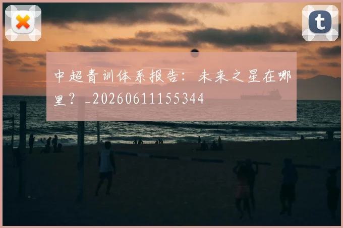 中超青训体系报告：未来之星在哪里？_20260611155344