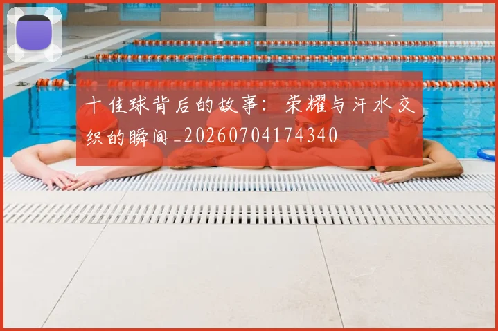 十佳球背后的故事：荣耀与汗水交织的瞬间_20260704174340