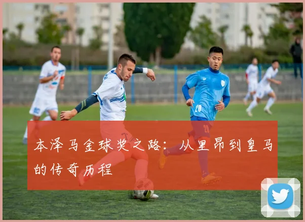 本泽马金球奖之路：从里昂到皇马的传奇历程