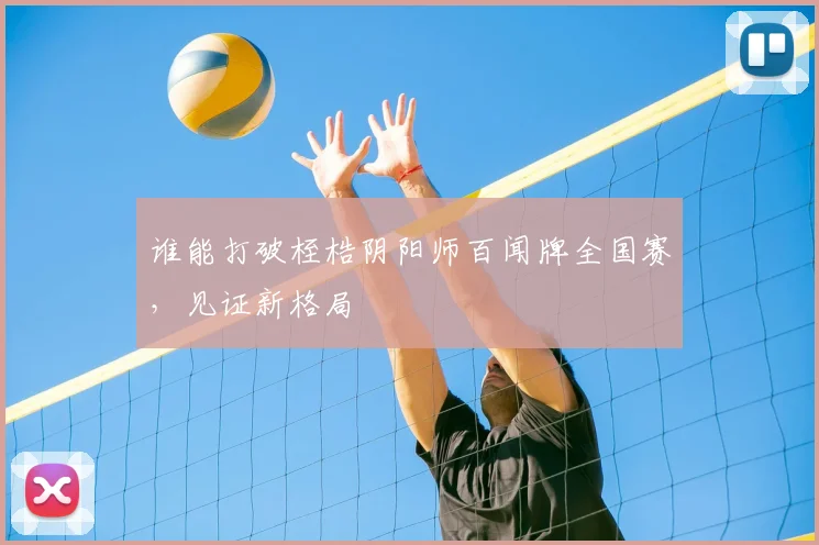 谁能打破桎梏阴阳师百闻牌全国赛,见证新格局