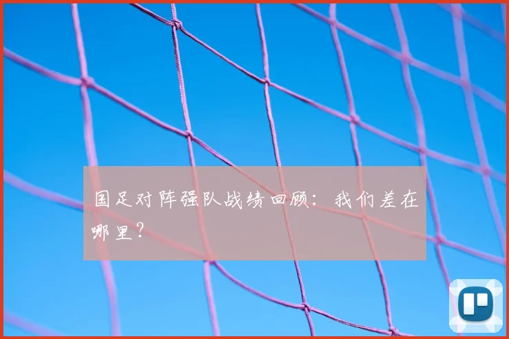 国足对阵强队战绩回顾:我们差在哪里?