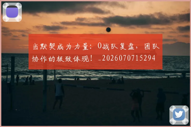 当默契成为力量：O战队复盘，团队协作的极致体现！_20260707152949