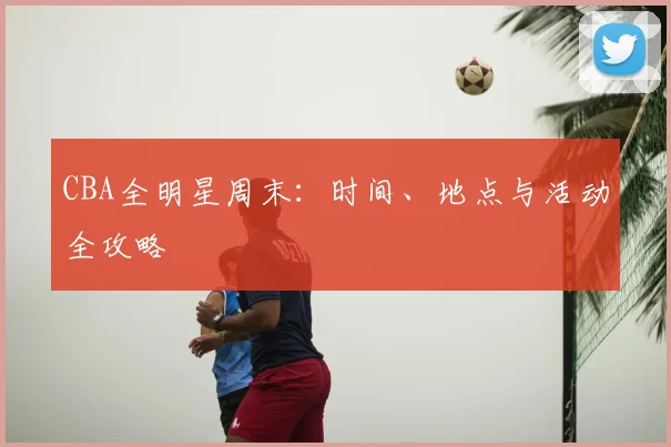 CBA全明星周末：时间、地点与活动全攻略