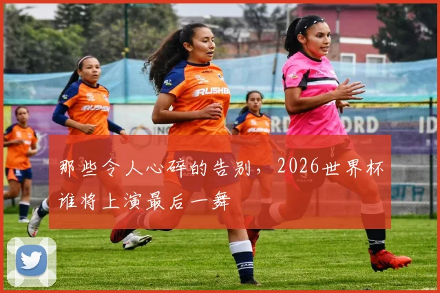 那些令人心碎的告别，2026世界杯谁将上演最后一舞